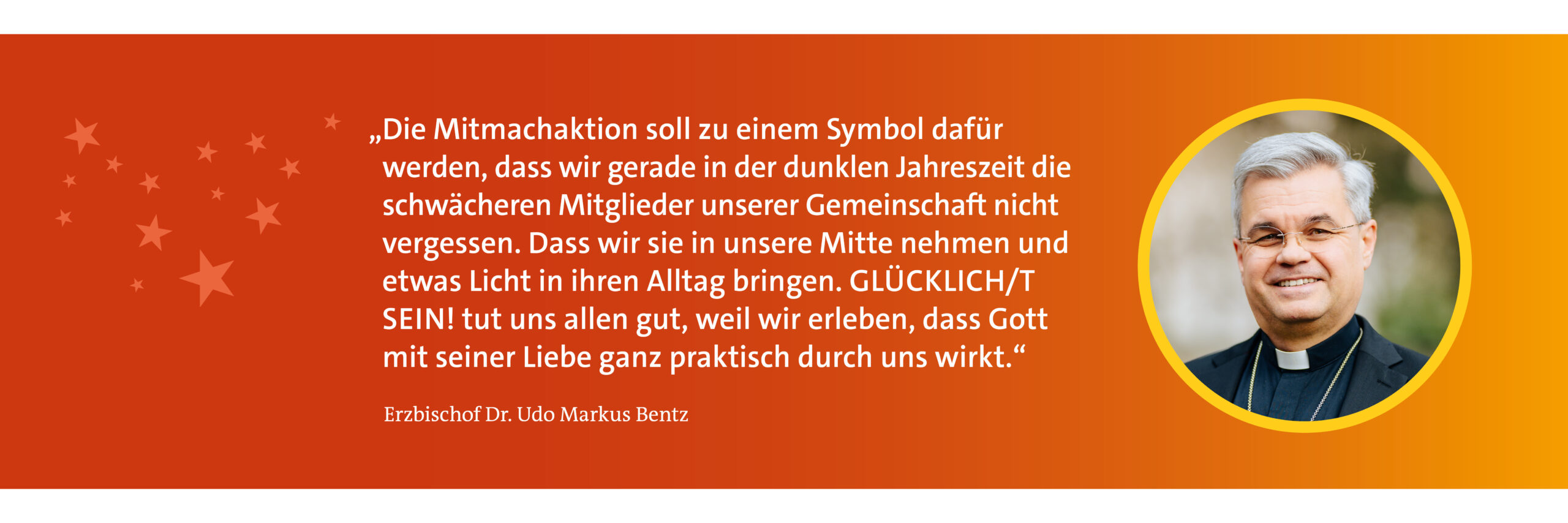 Erzbischof Dr. Udo Markus Bentz sagt: "Die Mitmachaktion soll zu einem Symbol dafür werden, dass wir gerade in der dunklen Jahreszeit die schwächeren Mitglieder unserer Gemeinschaft nicht vergessen. Dass wir sie in unsere Mitte nehmen und etwas Licht in ihren Alltag bringen. GLÜCKLICHT SEIN tut uns allen gut, weil wir erleben, dass Gott mit seiner Liebe ganz praktisch durch uns wirkt."