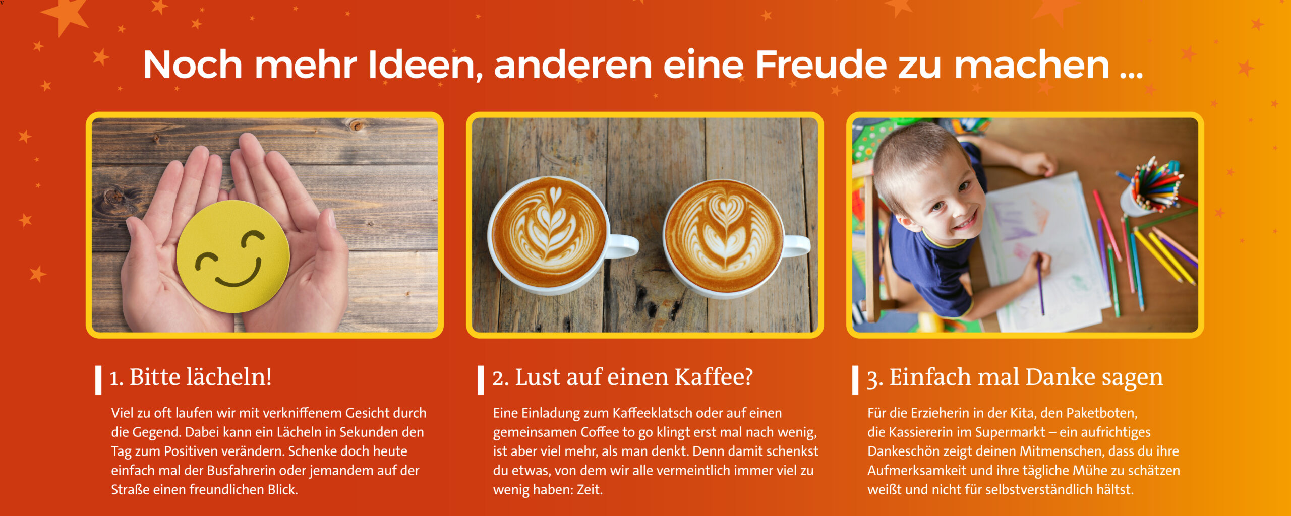 Mehr Ideen Noch mehr Ideen, andeen eine Freude zu machen: 1. Bitte lächeln! Schenke heute jemandem einen freundlichen Blick. 2. Lust auf einen Kaffee? Verschenke Zeit und triff Dich mit jemand. 3. Einfach mal Danke sagen: Eine kleine, aufmerksame Geste für Deine Mitmenschen.