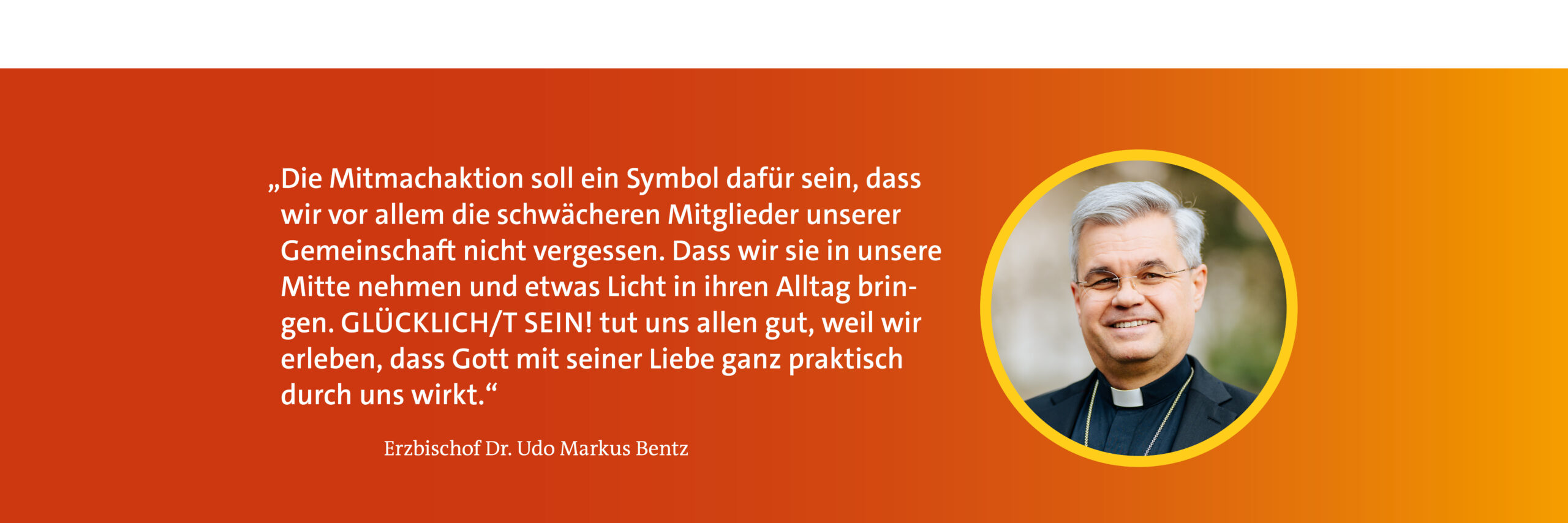 Zitat Erzbischof Dr. udo Markus Bentz "Die Mitmachaktion soll ein Symbol dafür sein, dass wir vor allem die schwächeren Mitglieder unserer Gemeinschaft nicht vergessen. Dass wir sie in unsere Mitte nehmen und etwas Licht in ihren Alltag bringen. Glücklicht sein tut uns allen gut, weil wir erleben, dass Gott mit seiner Liebe ganz praktisch durch uns wirkt."