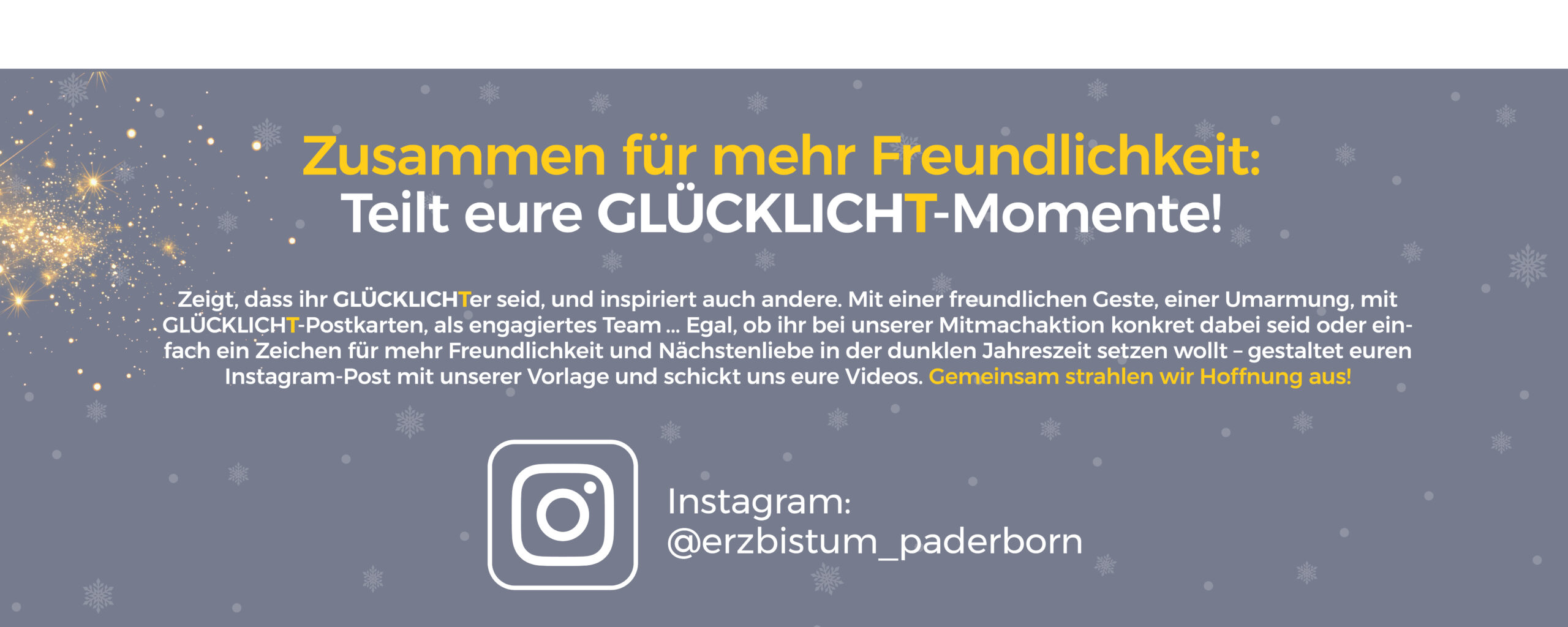 Glücklicht 20205: Zusammen für mehr Freundlichkeit Teilt Eure Glücklicht-Momente! Mit einer freundlichen geste, einer Umarmung, mit Glücklicht-Postkarten, als engagiertes Team ... Egal, ob Ihr bei unserer Mitmachaktion konkret dabei seid oder einfach ein Zeichen für mehr Freundlichkeit und Nächstenliebe in der dunklen Jahreszeit setzen wollt - gestaltet Euren Instagram-Post mit unserer Vorlage und schickt uns Eure Videos. Gemeinsam strahlen wir Hoffnung aus!